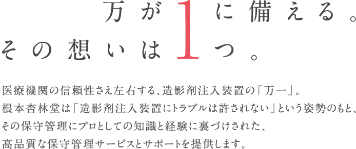 万が1に備える。その想いは1つ。医療機器の信頼性さえ左右する、造影剤注入装置の「万一」。根本杏林堂は「造影剤注入装置にトラブルは許されない」という姿勢のもと、その保守管理にプロとしての知識と経験に裏づけされた、高品質な保守管理サービスとサポートを提供します。