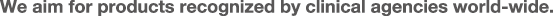 We aim for products recognized by clinical agencies world-wide.